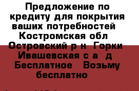 Предложение по кредиту для покрытия ваших потребностей - Костромская обл., Островский р-н, Горки (Ивашевская с/а) д. Бесплатное » Возьму бесплатно   